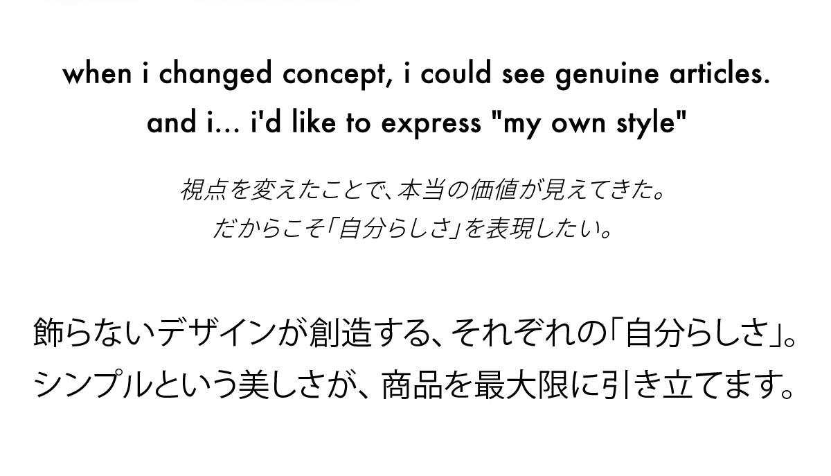 視点を変えたことで、本当の価値が見えてきた。
だからこそ「自分らしさ」を表現したい。飾らないデザインが創造する、それぞれの「自分らしさ」。シンプルという美しさが、商品を最大限に引き立てます。
